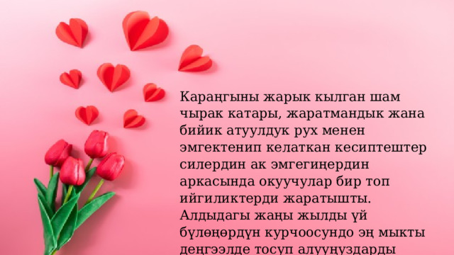 Караңгыны жарык кылган шам чырак катары, жаратмандык жана бийик атуулдук рух менен эмгектенип келаткан кесиптештер силердин ак эмгегиңердин аркасында окуучулар бир топ ийгиликтерди жаратышты. Алдыдагы жаңы жылды үй бүлөңөрдүн курчоосундо эң мыкты деңгээлде тосуп алууңуздарды каалайбыз! 