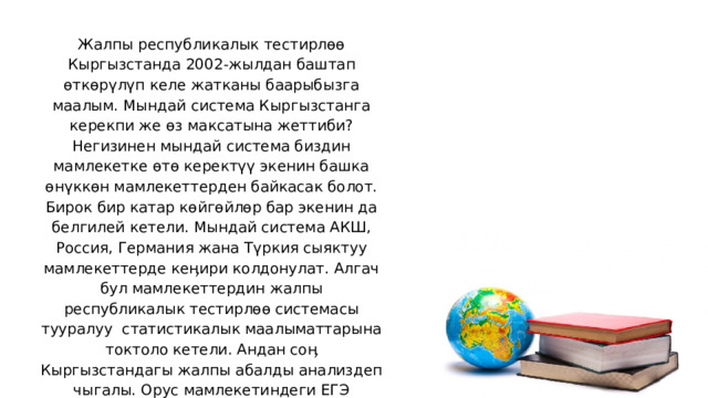Жалпы республикалык тестирлөө Кыргызстанда 2002-жылдан баштап өткөрүлүп келе жатканы баарыбызга маалым. Мындай система Кыргызстанга керекпи же өз максатына жеттиби? Негизинен мындай система биздин мамлекетке өтө керектүү экенин башка өнүккөн мамлекеттерден байкасак болот. Бирок бир катар көйгөйлөр бар экенин да белгилей кетели. Мындай система АКШ, Россия, Германия жана Түркия сыяктуу мамлекеттерде кеӊири колдонулат. Алгач бул мамлекеттердин жалпы республикалык тестирлөө системасы тууралуу статистикалык маалыматтарына токтоло кетели. Андан соӊ Кыргызстандагы жалпы абалды анализдеп чыгалы. Орус мамлекетиндеги ЕГЭ тууралуу өлкөбүздө кеӊири жеткиликтүү маалыматтар бар. Андыктан башка мамлекеттердин маалыматтарына баш багалы. 