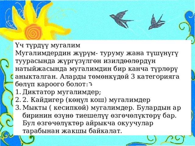 Үч түрдүү мугалим Мугалимдердин жүрүм- туруму жана түшүнүгү туурасында жүргүзүлгөн изилдөөлөрдүн натыйжасында мугалимдин бир канча түрлөрү аныкталган. Аларды төмөнкүдөй 3 категорияга бөлүп кароого болот:⤵ Диктатор мугалимдер; 2. Кайдигер (көңүл кош) мугалимдер Мыкты ( кесипкөй) мугалимдер. Булардын ар биринин өзүнө тиешелүү өзгөчөлүктөрү бар. Бул өзгөчөлүктөр айрыкча окуучулар тарабынан жакшы байкалат. 