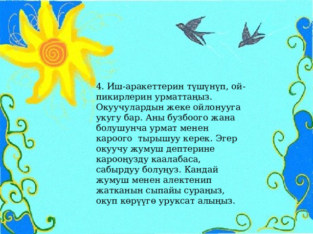 4. Иш-аракеттерин түшүнүп, ой-пикирлерин урматтаңыз. Окуучулардын жеке ойлонууга укугу бар. Аны бузбоого жана болушунча урмат менен кароого тырышуу керек. Эгер окуучу жумуш дептерине карооңузду каалабаса, сабырдуу болуңуз. Кандай жумуш менен алектенип жатканын сыпайы сураңыз, окуп көрүүгө уруксат алыңыз. 