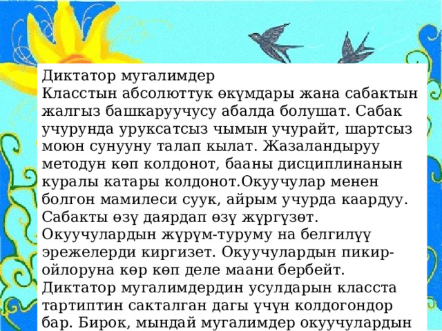 Диктатор мугалимдер Класстын абсолюттук өкүмдары жана сабактын жалгыз башкаруучусу абалда болушат. Сабак учурунда уруксатсыз чымын учурайт, шартсыз моюн сунууну талап кылат. Жазаландыруу методун көп колдонот, бааны дисциплинанын куралы катары колдонот.Окуучулар менен болгон мамилеси суук, айрым учурда каардуу. Сабакты өзү даярдап өзү жүргүзөт. Окуучулардын жүрүм-туруму на белгилүү эрежелерди киргизет. Окуучулардын пикир-ойлоруна көр көп деле маани бербейт. Диктатор мугалимдердин усулдарын класста тартиптин сакталган дагы үчүн колдогондор бар. Бирок, мындай мугалимдер окуучулардын аң-сезимине терс таасирин тийгизери анык. 