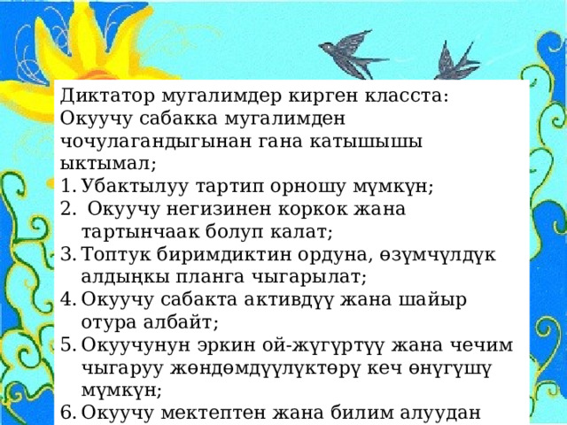 Диктатор мугалимдер кирген класста: Окуучу сабакка мугалимден чочулагандыгынан гана катышышы ыктымал; Убактылуу тартип орношу мүмкүн;  Окуучу негизинен коркок жана тартынчаак болуп калат; Топтук биримдиктин ордуна, өзүмчүлдүк алдыңкы планга чыгарылат; Окуучу сабакта активдүү жана шайыр отура албайт; Окуучунун эркин ой-жүгүртүү жана чечим чыгаруу жөндөмдүүлүктөрү кеч өнүгүшү мүмкүн; Окуучу мектептен жана билим алуудан алыстай баштайт. 