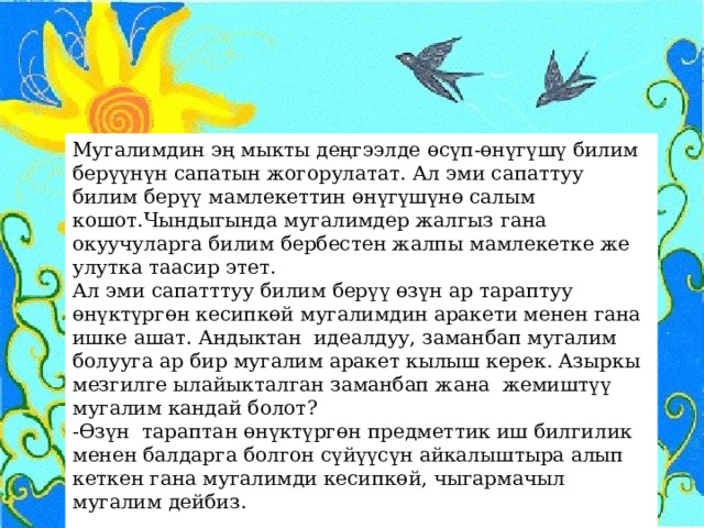 Мугалимдин эң мыкты деңгээлде өсүп-өнүгүшү билим берүүнүн сапатын жогорулатат. Ал эми сапаттуу билим берүү мамлекеттин өнүгүшүнө салым кошот.Чындыгында мугалимдер жалгыз гана окуучуларга билим бербестен жалпы мамлекетке же улутка таасир этет.  Ал эми сапатттуу билим берүү өзүн ар тараптуу өнүктүргөн кесипкөй мугалимдин аракети менен гана ишке ашат. Андыктан идеалдуу, заманбап мугалим болууга ар бир мугалим аракет кылыш керек. Азыркы мезгилге ылайыкталган заманбап жана жемиштүү мугалим кандай болот? -Өзүн тараптан өнүктүргөн предметтик иш билгилик менен балдарга болгон сүйүүсүн айкалыштыра алып кеткен гана мугалимди кесипкөй, чыгармачыл мугалим дейбиз. 