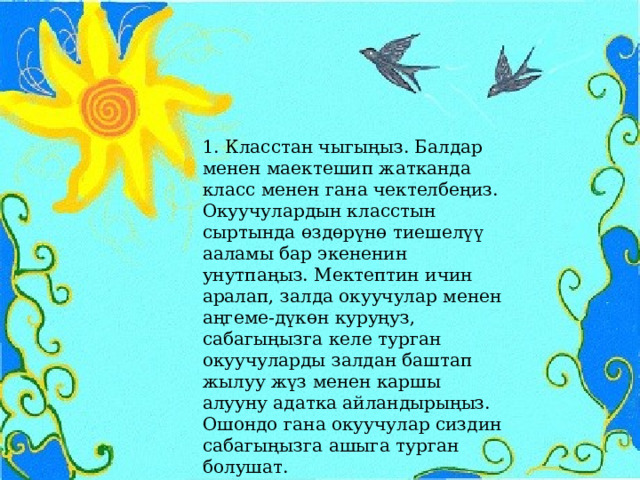 1. Класстан чыгыңыз. Балдар менен маектешип жатканда класс менен гана чектелбеңиз. Окуучулардын класстын сыртында өздөрүнө тиешелүү ааламы бар экененин унутпаңыз. Мектептин ичин аралап, залда окуучулар менен аңгеме-дүкөн куруңуз, сабагыңызга келе турган окуучуларды залдан баштап жылуу жүз менен каршы алууну адатка айландырыңыз. Ошондо гана окуучулар сиздин сабагыңызга ашыга турган болушат. 