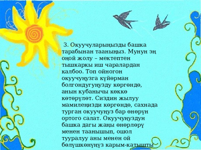  3. Окуучуларыңызды башка тарабынан тааныңыз. Мунун эң оңой жолу – мектептен тышкаркы иш чаралардан калбоо. Топ ойногон окуучуңузга күйөрман болгондугуңузду көргөндө, анын кубанычы көккө көтөрүлөт. Сиздин жылуу мамилеңизди көргөндө, сахнада турган окуучуңуз бар өнөрүн ортого салат. Окуучуңуздун башка дагы жаңы өнөрлөрү менен таанышып, ошол тууралуу аны менен ой бөлүшкөнүңүз карым-катышты күчөтүүнүн өтө маңыздуу жолдорунун бири. 