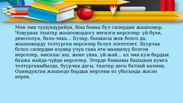 Мен эми түшүндүрөйүн, бош банка бул силердин жашооңор. Чоңураак таштар жашооңордогу негизги нерселер: үй-бүлө, денсоолук, бала-чака... Булар, башкасы жок болсо да, жашооңорду толтурган нерселер болуп эсептелет. Буурчак болсо силердин өзүңөр үчүн гана өтө маанилүү болгон нерселер, мисалы: иш, жеке унаа, үй-жай... ал эми кум бардык башка майда-чүйдө нерселер. Эгерде банканы башынан кумга толтурганыбызда, буурчак дагы, таштар дагы батпай калмак. Ошондуктан жашоодо бардык нерсени өз убагында жасоо керек. 