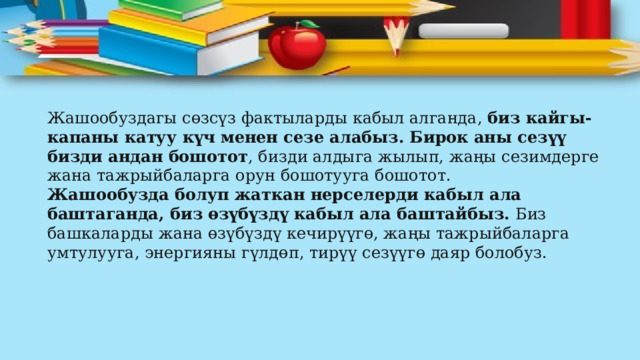 Жашообуздагы сөзсүз фактыларды кабыл алганда,  биз кайгы-капаны катуу күч менен сезе алабыз. Бирок аны сезүү бизди андан бошотот , бизди алдыга жылып, жаңы сезимдерге жана тажрыйбаларга орун бошотууга бошотот. Жашообузда болуп жаткан нерселерди кабыл ала баштаганда, биз өзүбүздү кабыл ала баштайбыз.  Биз башкаларды жана өзүбүздү кечирүүгө, жаңы тажрыйбаларга умтулууга, энергияны гүлдөп, тирүү сезүүгө даяр болобуз. 