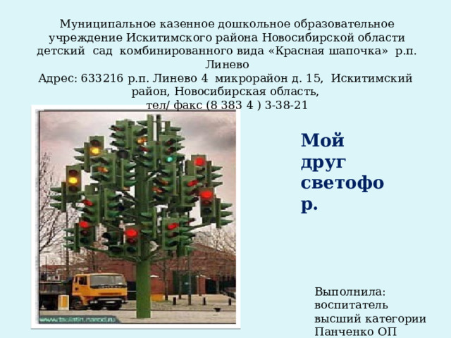 Муниципальное казенное дошкольное образовательное учреждение Искитимского района Новосибирской области детский сад комбинированного вида « Красная шапочка » р.п. Линево Адрес: 633216 р.п. Линево 4 микрорайон д. 15, Искитимский район, Новосибирская область, тел/ факс (8 383 4 ) 3-38-21 Мой друг светофор. Выполнила: воспитатель высший категории Панченко ОП 