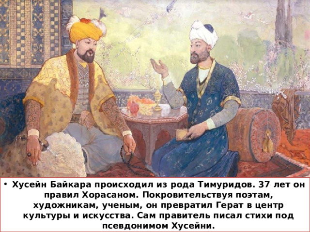 Хусейн Байкара происходил из рода Тимуридов. 37 лет он правил Хорасаном. Покровительствуя поэтам, художникам, ученым, он превратил Герат в центр культуры и искусства. Сам правитель писал стихи под псевдонимом Хусейни. 