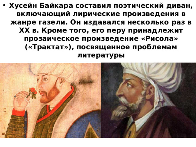 Хусейн Байкара составил поэтический диван, включающий лирические произведения в жанре газели. Он издавался несколько раз в XX в. Кроме того, его перу принадлежит прозаическое произведение «Рисола» («Трактат»), посвященное проблемам литературы 