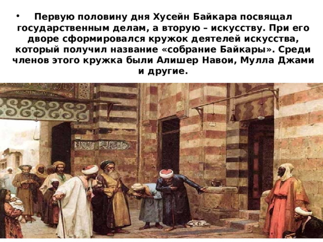 Первую половину дня Хусейн Байкара посвящал государственным делам, а вторую – искусству. При его дворе сформировался кружок деятелей искусства, который получил название «собрание Байкары». Среди членов этого кружка были Алишер Навои, Мулла Джами и другие. 