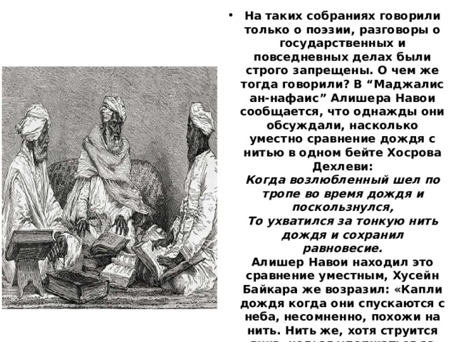 На таких собраниях говорили только о поэзии, разговоры о государственных и повседневных делах были строго запрещены. О чем же тогда говорили? В “Маджалис ан-нафаис” Алишера Навои сообщается, что однажды они обсуждали, насколько уместно сравнение дождя с нитью в одном бейте Хосрова Дехлеви:  Когда возлюбленный шел по тропе во время дождя и поскользнулся,  То ухватился за тонкую нить дождя и сохранил равновесие.  Алишер Навои находил это сравнение уместным, Хусейн Байкара же возразил: «Капли дождя когда они спускаются с неба, несомненно, похожи на нить. Нить же, хотя струится вниз, нельзя удержаться за неё во время падения». После этого Алишера Навои осознал ошибочность своих суждений и ещё раз удивился поэтическому таланту Хусейна Байкары. 