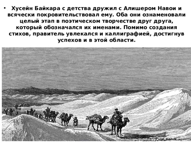 Хусейн Байкара с детства дружил с Алишером Навои и всячески покровительствовал ему. Оба они ознаменовали целый этап в поэтическом творчестве друг друга, который обозначался их именами. Помимо создания стихов, правитель увлекался и каллиграфией, достигнув успехов и в этой области. 