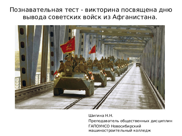 Познавательная тест - викторина посвящена дню вывода советских войск из Афганистана. Шигина Н.Н. Преподаватель общественных дисциплин ГАПОУНСО Новосибирский машиностроительный колледж 