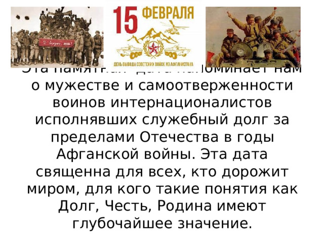Эта памятная дата напоминает нам о мужестве и самоотверженности воинов интернационалистов исполнявших служебный долг за пределами Отечества в годы Афганской войны. Эта дата священна для всех, кто дорожит миром, для кого такие понятия как Долг, Честь, Родина имеют глубочайшее значение. 