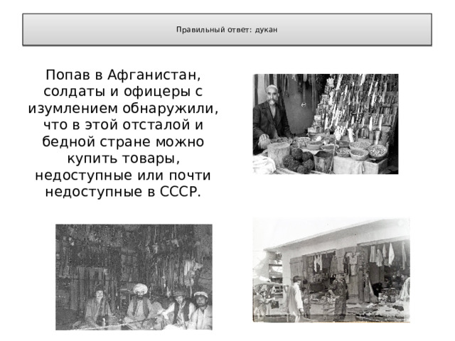  Правильный ответ: дукан   Попав в Афганистан, солдаты и офицеры с изумлением обнаружили, что в этой отсталой и бедной стране можно купить товары, недоступные или почти недоступные в СССР. 