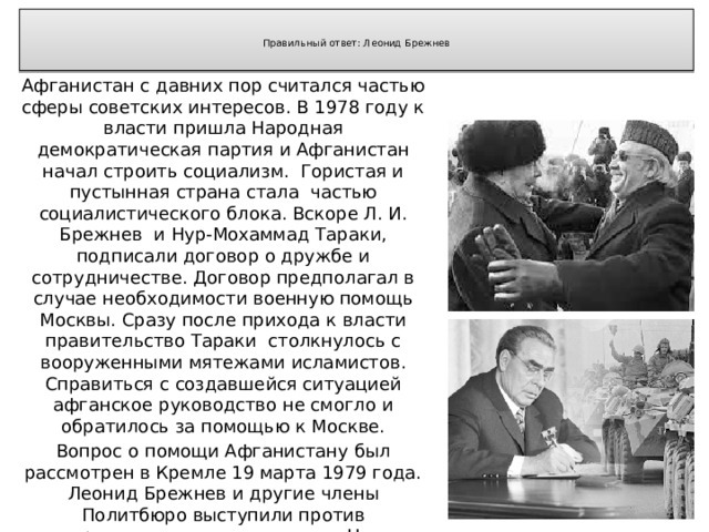   Правильный ответ: Леонид Брежнев   Афганистан с давних пор считался частью сферы советских интересов. В 1978 году к власти пришла Народная демократическая партия и Афганистан начал строить социализм. Гористая и пустынная страна стала частью социалистического блока. Вскоре Л. И. Брежнев и Нур-Мохаммад Тараки, подписали договор о дружбе и сотрудничестве. Договор предполагал в случае необходимости военную помощь Москвы. Сразу после прихода к власти правительство Тараки столкнулось с вооруженными мятежами исламистов. Справиться с создавшейся ситуацией афганское руководство не смогло и обратилось за помощью к Москве. Вопрос о помощи Афганистану был рассмотрен в Кремле 19 марта 1979 года. Леонид Брежнев и другие члены Политбюро выступили против вооруженного вмешательства. Но со временем ситуация у границ СССР ухудшалась, и мнение кардинально изменилось. 12 декабря 1979 года было принято постановление ЦК КПСС о вводе советских войск в Афганистан. 