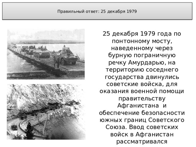  Правильный ответ: 25 декабря 1979   25 декабря 1979 года по понтонному мосту, наведенному через бурную пограничную речку Амурдарью, на территорию соседнего государства двинулись советские войска, для оказания военной помощи правительству Афганистана и обеспечение безопасности южных границ Советского Союза. Ввод советских войск в Афганистан рассматривался политическим руководством Советского Союза как кратковременная мера. 