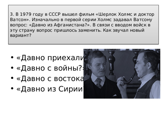 3. В 1979 году в СССР вышел фильм «Шерлок Холмс и доктор Ватсон». Изначально в первой серии Холмс задавал Ватсону вопрос: «Давно из Афганистана?». В связи с вводом войск в эту страну вопрос пришлось заменить. Как звучал новый вариант?   «Давно приехали?» «Давно с войны?» «Давно с востока? «Давно из Сирии?» 