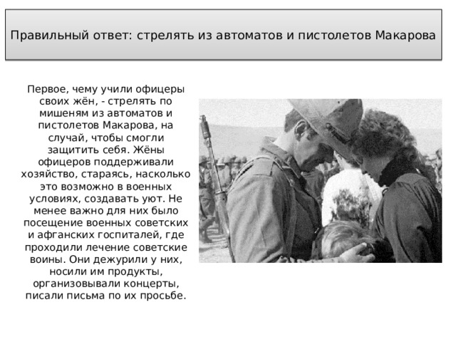  Правильный ответ: стрелять из автоматов и пистолетов Макарова   Первое, чему учили офицеры своих жён, - стрелять по мишеням из автоматов и пистолетов Макарова, на случай, чтобы смогли защитить себя. Жёны офицеров поддерживали хозяйство, стараясь, насколько это возможно в военных условиях, создавать уют. Не менее важно для них было посещение военных советских и афганских госпиталей, где проходили лечение советские воины. Они дежурили у них, носили им продукты, организовывали концерты, писали письма по их просьбе. 