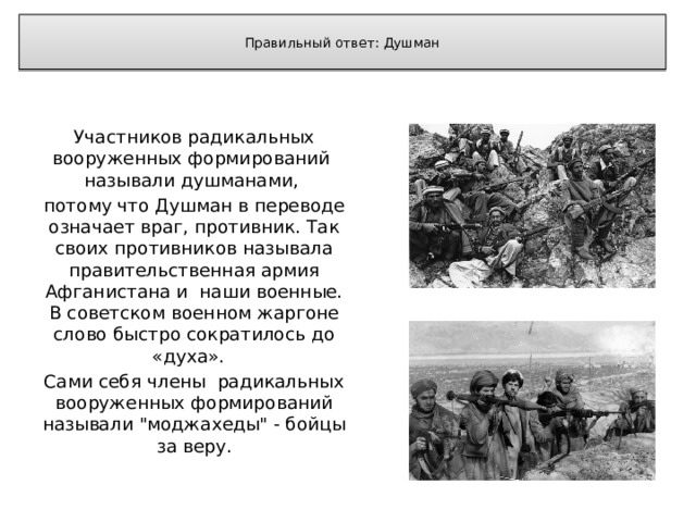 Правильный ответ: Душман   Участников радикальных вооруженных формирований называли душманами, потому что Душман в переводе означает враг, противник. Так своих противников называла правительственная армия Афганистана и наши военные. В советском военном жаргоне слово быстро сократилось до «духа». Сами себя члены радикальных вооруженных формирований называли 