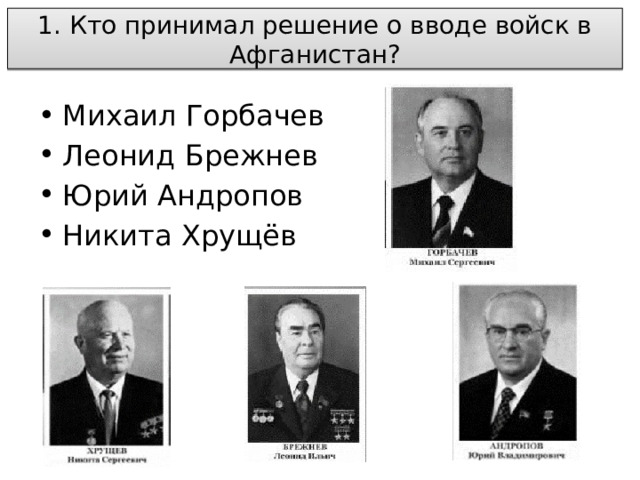  1. Кто принимал решение о вводе войск в Афганистан?   Михаил Горбачев Леонид Брежнев Юрий Андропов Никита Хрущёв 