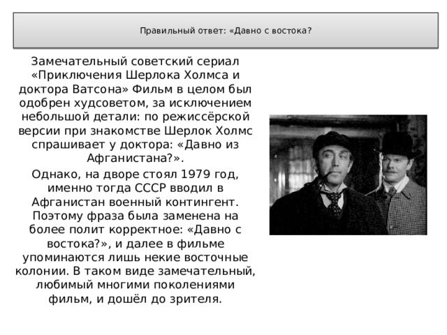  Правильный ответ: «Давно с востока?   Замечательный советский сериал «Приключения Шерлока Холмса и доктора Ватсона» Фильм в целом был одобрен худсоветом, за исключением небольшой детали: по режиссёрской версии при знакомстве Шерлок Холмс спрашивает у доктора: «Давно из Афганистана?». Однако, на дворе стоял 1979 год, именно тогда СССР вводил в Афганистан военный контингент. Поэтому фраза была заменена на более полит корректное: «Давно с востока?», и далее в фильме упоминаются лишь некие восточные колонии. В таком виде замечательный, любимый многими поколениями фильм, и дошёл до зрителя. 