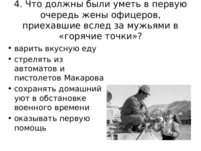 4. Что должны были уметь в первую очередь жены офицеров, приехавшие вслед за мужьями в «горячие точки»?   варить вкусную еду стрелять из автоматов и пистолетов Макарова сохранять домашний уют в обстановке военного времени оказывать первую помощь 