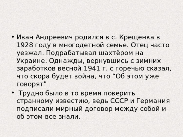 Иван Андреевич родился в с. Крещенка в 1928 году в многодетной семье. Отец часто уезжал. Подрабатывал шахтёром на Украине. Однажды, вернувшись с зимних заработков весной 1941 г. с горечью сказал, что скора будет война, что “Об этом уже говорят”  Трудно было в то время поверить странному известию, ведь СССР и Германия подписали мирный договор между собой и об этом все знали. 