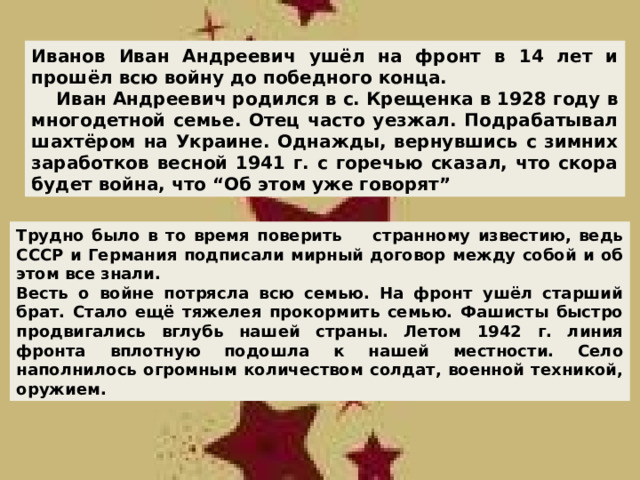Иванов Иван Андреевич ушёл на фронт в 14 лет и прошёл всю войну до победного конца.  Иван Андреевич родился в с. Крещенка в 1928 году в многодетной семье. Отец часто уезжал. Подрабатывал шахтёром на Украине. Однажды, вернувшись с зимних заработков весной 1941 г. с горечью сказал, что скора будет война, что “Об этом уже говорят” Трудно было в то время поверить странному известию, ведь СССР и Германия подписали мирный договор между собой и об этом все знали. Весть о войне потрясла всю семью. На фронт ушёл старший брат. Стало ещё тяжелея прокормить семью. Фашисты быстро продвигались вглубь нашей страны. Летом 1942 г. линия фронта вплотную подошла к нашей местности. Село наполнилось огромным количеством солдат, военной техникой,  оружием. 