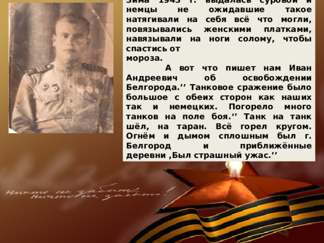 Зима 1943 г. выдалась суровой и немцы не ожидавшие такое натягивали на себя всё что могли, повязывались женскими платками, навязывали на ноги солому, чтобы спастись от мороза.  А вот что пишет нам Иван Андреевич об освобождении Белгорода.’’ Танковое сражение было большое с обеих сторон как наших так и немецких. Погорело много танков на поле боя.‘’ Танк на танк шёл, на таран. Всё горел кругом. Огнём и дымом сплошным был г. Белгород и приближённые деревни ,Был страшный ужас.’’ 