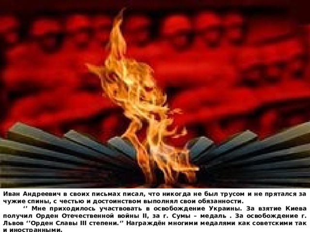 Иван Андреевич в своих письмах писал, что никогда не был трусом и не прятался за чужие спины, с честью и достоинством выполнял свои обязанности. ‘’ Мне приходилось участвовать в освобождение Украины. За взятие Киева получил Орден Отечественной войны II, за г. Сумы – медаль . За освобождение г. Львов ‘’Орден Славы III степени.‘’ Награждён многими медалями как советскими так и иностранными. 