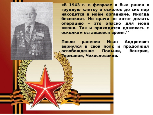 «В 1943 г. в феврале я был ранен в грудную клетку и осколок до сих пор находится в моём организме. Иногда беспокоит. Но врачи не хотят делать операцию – это опасно для моей жизни. Так и приходится доживать с осколком оставшееся время.’’  После ранения Иван Андреевич вернулся в свой полк и продолжил освобождение Польши, Венгрии, Германии, Чехословакии. 