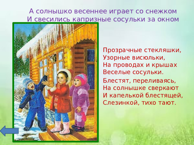 А солнышко весеннее играет со снежком  И свесились капризные сосульки за окном Прозрачные стекляшки,  Узорные висюльки,  На проводах и крышах  Веселые сосульки. Блестят, переливаясь,  На солнышке сверкают  И капелькой блестящей,  Слезинкой, тихо тают. 