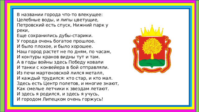 В названии города что-то влекущее:  Целебные воды, и липы цветущие,  Петровский есть спуск, Нижний парк у реки,  Еще сохранились дубы-старики.  У города очень богатое прошлое.  И было плохое, и было хорошее.  Наш город растет не по дням, по часам,  И контуры кранов видны тут и там.  А в годы войны здесь Победу ковали  И танки с конвейера в бой отправляли.  Из печи мартеновской лился металл,  И каждый трудился: кто стар, и кто мал.  Здесь есть Центр полетов, и многие знают,  Как смелые летчики к звездам летают.  И здесь я родился, и здесь я учусь,  И городом Липецком очень горжусь!   