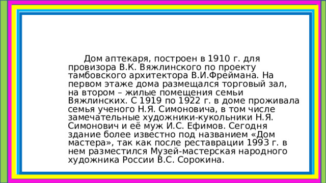 Дом аптекаря, построен в 1910 г. для провизора В.К. Вяжлинского по проекту тамбовского архитектора В.И.Фреймана. На первом этаже дома размещался торговый зал, на втором – жилые помещения семьи Вяжлинских. С 1919 по 1922 г. в доме проживала семья ученого Н.Я. Симоновича, в том числе замечательные художники-кукольники Н.Я. Симонович и её муж И.С. Ефимов. Сегодня здание более известно под названием «Дом мастера», так как после реставрации 1993 г. в нем разместился Музей-мастерская народного художника России В.С. Сорокина. 
