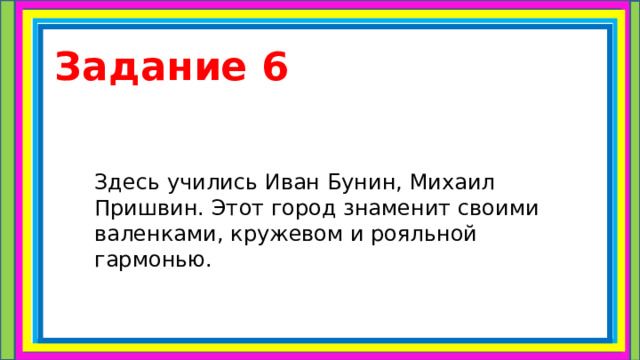 Задание 6 Здесь учились Иван Бунин, Михаил Пришвин. Этот город знаменит своими валенками, кружевом и рояльной гармонью. 