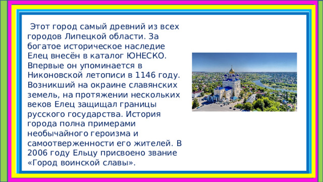  Этот город самый древний из всех городов Липецкой области. За богатое историческое наследие Елец внесён в каталог ЮНЕСКО. Впервые он упоминается в Никоновской летописи в 1146 году. Возникший на окраине славянских земель, на протяжении нескольких веков Елец защищал границы русского государства. История города полна примерами необычайного героизма и самоотверженности его жителей. В 2006 году Ельцу присвоено звание «Город воинской славы». 