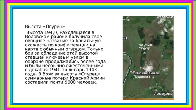    Высота «Огурец».  Высота 194,0, находящаяся в Воловском районе получила свое овощное название за банальную схожесть по конфигурации на карте с обычным огурцом. Только бои за обладание этой высотой ставшей ключевым узлом в обороне продолжались более года и были необычно ожесточенными с декабря 1941 по январь 1943 года. В боях за высоту «Огурец» суммарные потери Красной Армии составили почти 5000 человек. 
