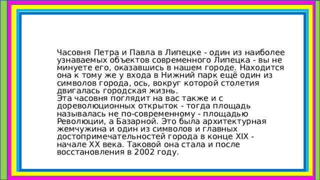  Часовня Петра и Павла в Липецке - один из наиболее узнаваемых объектов современного Липецка - вы не минуете его, оказавшись в нашем городе. Находится она к тому же у входа в Нижний парк ещё один из символов города, ось, вокруг которой столетия двигалась городская жизнь.  Эта часовня поглядит на вас также и с дореволюционных открыток - тогда площадь называлась не по-современному - площадью Революции, а Базарной. Это была архитектурная жемчужина и один из символов и главных достопримечательностей города в конце XIX - начале XX века. Таковой она стала и после восстановления в 2002 году. 