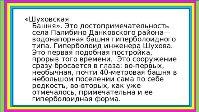«Шуховская Башня». Это достопримечательность села Палибино Данковского района— водонапорная башня гиперболоидного типа. Гиперболоид инженера Шухова. Это первая подобная постройка, прорыв того времени.  Это сооружение сразу бросается в глаза: во-первых, необычная, почти 40-метровая башня в небольшом поселении сама по себе редкость, во-вторых, как уже отмечалось, примечательна и ее гиперболоидная форма.  