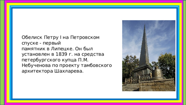 Обелиск Петру I на Петровском спуске - первый памятник в Липецке. Он был установлен в 1839 г. на средства петербургского купца П.М. Небученова по проекту тамбовского архитектора Шахларева. 