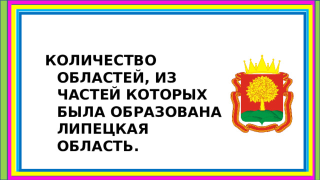 КОЛИЧЕСТВО ОБЛАСТЕЙ, ИЗ ЧАСТЕЙ КОТОРЫХ БЫЛА ОБРАЗОВАНА ЛИПЕЦКАЯ ОБЛАСТЬ.  