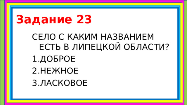 Задание 23 СЕЛО С КАКИМ НАЗВАНИЕМ ЕСТЬ В ЛИПЕЦКОЙ ОБЛАСТИ? 1.ДОБРОЕ 2.НЕЖНОЕ 3.ЛАСКОВОЕ 