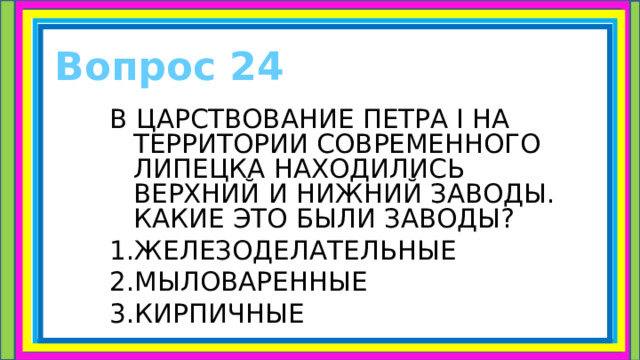 Вопрос 24 В ЦАРСТВОВАНИЕ ПЕТРА I НА ТЕРРИТОРИИ СОВРЕМЕННОГО ЛИПЕЦКА НАХОДИЛИСЬ ВЕРХНИЙ И НИЖНИЙ ЗАВОДЫ. КАКИЕ ЭТО БЫЛИ ЗАВОДЫ? 1.ЖЕЛЕЗОДЕЛАТЕЛЬНЫЕ 2.МЫЛОВАРЕННЫЕ 3.КИРПИЧНЫЕ 