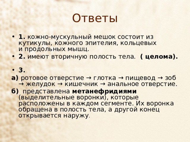 Ответы 1. кожно-мускульный мешок состоит из кутикулы, кожного эпителия, кольцевых и продольных мышц. 2. имеют вторичную полость тела. ( целома).   3. а)  ротовое отверстие → глотка → пищевод → зоб → желудок → кишечник → анальное отверстие. б) представлена метанефридиями (выделительные воронки), которые расположены в каждом сегменте. Их воронка обращена в полость тела, а другой конец открывается наружу . 