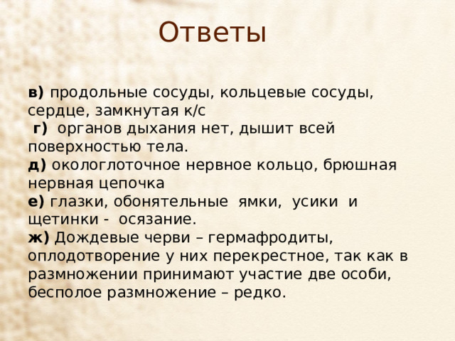 Ответы в)  продольные сосуды, кольцевые сосуды, сердце, замкнутая к/с  г) органов дыхания нет, дышит всей поверхностью тела. д) окологлоточное нервное кольцо, брюшная нервная цепочка е) глазки, обонятельные  ямки,  усики  и щетинки -  осязание. ж) Дождевые черви – гермафродиты, оплодотворение у них перекрестное, так как в размножении принимают участие две особи, бесполое размножение – редко. 