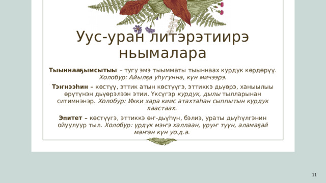 Уус-уран литэрэтиирэ ньымалара Тыыннааҕымсытыы – тугу эмэ тыымматы тыыннаах курдук көрдөрүү. Холобур: Айылҕа уһугунна, күн мичээрэ. Тэҥнээһин – көстүү, эттик атын көстүүгэ, эттиккэ дьүөрэ, ханыылыы өрүтүнэн дьүөрэлээн этии. Үксүгэр курдук, дылы тылларынан ситимнэнэр. Холобур: Икки хара киис атахтаһан сыппытын курдук хаастаах.   Эпитет – көстүүгэ, эттиккэ өҥ-дьүһүн, бэлиэ, ураты дьүһүлгэнин ойуулуур тыл. Холобур: үрдүк мэҥэ халлаан, үрүҥ түүн, аламаҕай маҥан күн уо.д.а.  1 