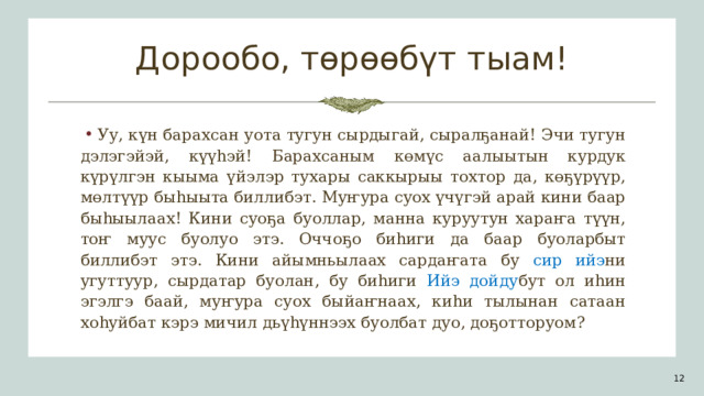 Дорообо, төрөөбүт тыам! Уу, күн барахсан уота тугун сырдыгай, сыралҕанай! Эчи тугун дэлэгэйэй, күүһэй! Барахсаным көмүс аалыытын курдук күрүлгэн кыыма үйэлэр тухары саккырыы тохтор да, көҕүрүүр, мөлтүүр быһыыта биллибэт. Муҥура суох үчүгэй арай кини баар быһыылаах! Кини суоҕа буоллар, манна куруутун хараҥа түүн, тоҥ муус буолуо этэ. Оччоҕо биһиги да баар буоларбыт биллибэт этэ. Кини айымньылаах сардаҥата бу сир ийэ ни  угуттуур, сырдатар буолан, бу биһиги Ийэ дойду бут  ол иһин эгэлгэ баай, муҥура суох быйаҥнаах, киһи тылынан сатаан хоһуйбат кэрэ мичил дьүһүннээх буолбат дуо, доҕотторуом? 1 