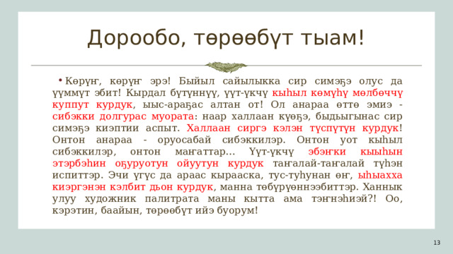 Дорообо, төрөөбүт тыам! Көрүҥ, көрүҥ эрэ! Быйыл сайылыкка сир симэҕэ олус да үүммүт эбит! Кырдал бүтүннүү, үүт-үкчү кыһыл көмүһү мөлбөччү куппут курдук , ыыс-араҕас алтан от! Ол анараа өттө эмиэ - сибэкки долгурас муората : наар халлаан күөҕэ, быдьыгынас сир симэҕэ киэптии аспыт. Халлаан сиргэ кэлэн түспүтүн курдук ! Онтон анараа - оруосабай сибэккилэр. Онтон уот кыһыл сибэккилэр , онтон маҥаттар... Үүт-үкчү эбэҥки кыыһын этэрбэһин оҕуруотун ойуутун курдук таҥалай-таҥалай түһэн испиттэр. Эчи үгүс да араас кырааска, тус-туһунан өҥ, ыһыахха киэргэнэн кэлбит дьон курдук , манна төбүрүөннээбиттэр. Ханнык улуу художник палитрата маны кытта ама тэҥнэһиэй?! Оо, кэрэтин, баайын, төрөөбүт ийэ буорум! 1 